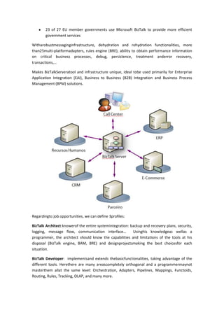 23 of 27 EU member governments use Microsoft BizTalk to provide more efficient
        government services

Witharobustmessaginginfrastructure, dehydration and rehydration functionalities, more
than25multi-platformadapters, rules engine (BRE), ability to obtain performance information
on critical business processes, debug, persistence, treatment anderror recovery,
transactions,…

Makes BizTalkServeratool and infrastructure unique, ideal tobe used primarily for Enterprise
Application Integration (EAI), Business to Business (B2B) Integration and Business Process
Management (BPM) solutions.




Regardingto job opportunities, we can define 3profiles:

BizTalk Architect:knowerof the entire systemintegration: backup and recovery plans, security,
logging, message flow, communication interface…           Usinghis knowledgeas wellas a
programmer, the architect should know the capabilities and limitations of the tools at his
disposal (BizTalk engine, BAM, BRE) and designprojectsmaking the best choicesfor each
situation.

BizTalk Developer: implementsand extends thebasicfunctionalities, taking advantage of the
different tools. Herethere are many areascompletely orthogonal and a programmermaynot
masterthem allat the same level: Orchestration, Adapters, Pipelines, Mappings, Functoids,
Routing, Rules, Tracking, OLAP, and many more.
 