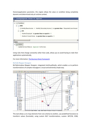 thanoneapplication parameter, this engine allows the value or condition being completely
dynamic and determined only at runtime context.




Using rules that change constantly rather than code, allows you to avoid having to redo their
applications systematically.

For more information: The Business Rules Framework

BizTalk Mapper Designer
BizTalkincludesa Mapper Designer, integrated intoVisualStudio, which enables us to perform
transformations of complex messagesin a visual and extremely simple way.




This tool allows us to map elements from one schema to another, use predefined functions to
transform values (functoids), using custom XSLT transformations, custom .NET/C#, COM,
 