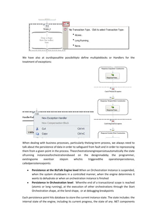 We have also at ourdisposalthe possibilityto define multipleblocks or Handlers for the
treatment of exceptions:




When dealing with business processes, particularly thelong-term process, we always need to
talk about the persistence of data in order to safeguard from fault and in order to reprocessing
them from a given point in the process. Theorchestrationenginepersistsautomatically the state
ofrunning instancesoforchestrationsbased on the designmadeby the programmer,
existingsome      eventsor      stepsin      whichis     triggeredthe     operationpersistence,
calledpersistencepoints:

        Persistence at the BizTalk Engine level:When an Orchestration Instance is suspended,
        when the system shutdowns in a controlled manner, when the engine determines it
        wants to dehydrate or when an orchestration instance is finished
        Persistence in Orchestration level: Whenthe end of a transactional scope is reached
        (atomic or long running), at the execution of other orchestrations through the Start
        Orchestration shape, at the Send shape, or at debugging breakpoints

Each persistence point hits database to store the current instance state. The state includes: the
internal state of the engine, including its current progress, the state of any .NET components
 