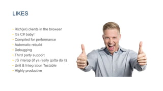 LIKES
• Rich(er) clients in the browser
• It’s C# baby!
• Compiled for performance
• Automatic rebuild
• Debugging
• Third party support
• JS interop (if ya really gotta do it)
• Unit & Integration Testable
• Highly productive
 