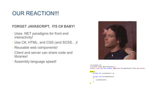 OUR REACTION!!!
FORGET JAVASCRIPT, ITS C# BABY!
• Uses .NET paradigms for front end
interactivity!
• Use C#, HTML, and CSS (and SCSS…)!
• Reusable web components!
• Client and server can share code and
libraries!
• Assembly language speed!
 