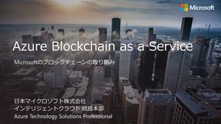 Azure Blockchain as a Service
日本マイクロソフト株式会社
インテリジェントクラウド 統括本部
Azure Technology Solutions Professional
Microsoftのブロックチェーンの取り組み
 