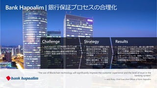 Challenge
• Bank Hapoalim は不動産購入などに必要
になる銀行保証プロセスの改善を計画
• 一般的に保証を得る顧客は保証を得る為
に何度も支店に訪問を行わなければなら
なかった
Strategy
• Bank Hapoalimは顧客と契約
書作成を共同作成、常時に
ブロックチェーンで把握、
対応を行うプラットフォー
ムを開発
• このソリューションにより、
顧客と銀行間は、対人検証
なしにドキュメントを更新
する事が可能となった
Results
• ブロックチェーンにより、繰り返し銀行訪問
をする事なく、自動化されたデジタルドキュ
メントの管理、収受を可能にし、顧客体験と
銀行システムの信頼を向上
• このソリューションは、結果として既存のシ
ステムとサービスを合理化し、Bank Hapoalim
の競争優位性とコスト削減を行った
“The use of Blockchain technology will significantly improve the customer experience and the level of trust in the
banking system”
— Arik Pinto, Chief Executive Officer of Bank Hapoalim
Bank Hapoalim | 銀行保証プロセスの合理化
 