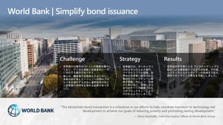 Challenge
• 世界銀行は毎年50-60 ドルの債券を発行し
ており、デジタル革新と投資家のニーズ
に対応する責任があります。
• 彼らは、債券発行を簡素化するために、
多数の仲介者とエージェントの間のプロ
セスを合理化する方法と運用効率の向上
と投資家の透明性を高める必要がありま
した。
•
Strategy
• 世界銀行は、オーストラリ
アのコモンウェルス銀行、
マイクロソフトと提携、世
界中の投資家に提供される
最初のブロックチェーン債
券を開発これにより、作成
から割り当て、管理に至る
までのすべての債券プロセ
スがブロックチェーン上で
行われるようにしました。
Results
• 従来型の手作業による ブックビルディングと
配分による債券発行プロセスの改善、その後、
レジストラとカストディアンの決済まで拡大、
即時でオンラインで発生を可能にしました。
World Bank | Simplify bond issuance
“This blockchain bond transaction is a milestone in our efforts to help countries transition to technology-led
development to acheive our goals of reducing poverty and promoting lasting development.”
— Denis Robitaille, Chief Information Officer of World Bank Group
 