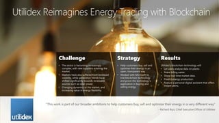 Utilidex Reimagines Energy Trading with Blockchain
Challenge
• The sector is becoming increasingly
complex, with new suppliers entering the
market.
• Markets have also suffered from increased
volatility, while generation trends have
shifted significantly towards renewable
sources such as solar power.
• Changing dynamics of the market, and
increasing value in energy flexibility.
Strategy
• Help customers buy, sell and
optimise their energy in an
open, transparent way.
• Worked with Microsoft to
trial blockchain technology
and prove the technology’s
application in buying and
selling energy.
Results
Utilidex’s blockchain technology will:
• Let users analyse data on plants.
• Make billing easier.
• Show real-time market data.
• Predict energy production.
• Feature a personal digital assistant that offers
instant alerts.
“This work is part of our broader ambitions to help customers buy, sell and optimise their energy in a very different way”
- Richard Brys, Chief Executive Officer of Utilidex
 