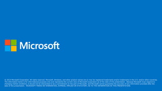 © 2014 Microsoft Corporation. All rights reserved. Microsoft, Windows, and other product names are or may be registered trademarks and/or trademarks in the U.S. and/or other countries.
The information herein is for informational purposes only and represents the current view of Microsoft Corporation as of the date of this presentation. Because Microsoft must respond to
changing market conditions, it should not be interpreted to be a commitment on the part of Microsoft, and Microsoft cannot guarantee the accuracy of any information provided after the
date of this presentation. MICROSOFT MAKES NO WARRANTIES, EXPRESS, IMPLIED OR STATUTORY, AS TO THE INFORMATION IN THIS PRESENTATION.
 