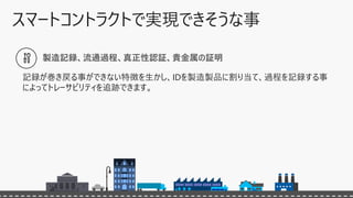 製造記録、流通過程、真正性認証、貴金属の証明
記録が巻き戻る事ができない特徴を生かし、IDを製造製品に割り当て、過程を記録する事
によってトレーサビリティを追跡できます。
 