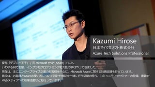 愛称「デプロイ王子」 / 元 Microsoft MVP (Azure) でした。
いわゆる何でも屋、インフラもプログラミングも大抵の事はやってきました。
現在は、主にエンタープライズ企業のお客様を中心に、Microsoft Azureに関する技術支援を行っています。
普段は、お客様とAzureの使い方について設計や検証を一緒に行う活動の傍ら、コミュニティやセミナーの登壇、書籍や
Webメディアへの執筆活動なども行っています。
Kazumi Hirose
日本マイクロソフト株式会社
Azure Tech Solutions Professional
 