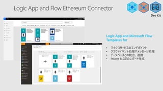 Logic App and Flow Ethereum Connector
Logic App and Microsoft Flow
Templates for
• マイクロサービスのエンドポイント
• クラウドイベント処理やメッセージ処理
• データベースとの統合、連携
• Power BIなどのレポート作成
Dev Kit
 
