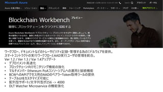 ワークフロー、ドキュメントなどのトレーサビリティ記録・管理する為のミドルウェアを提供。
スマートコントラクトの実行ワークフローとAAD実行ユーザの管理を統合。
Ver 1.2 / Ver 1.3 / Var 1.4アップデート
• デプロイメント高速化
• ブロックチェーン向けモニタリング機能の強化
• マルチメンバー Ethereum PoAコンソーシアムへの運⽤と接続機能
• BCWへのAPIアクセス⽤のAADのベアラーToken取得ツールの提供
• テーブルUIをカスタマイズ可能に
• 配列型サポート/文字列型が256 -> 4000
• DLT Watcher Microservice の機能強化
 