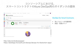 コンソーシアムにおける、
スマートコントラクトのAzure DevOps用のガイダンスの提供
DevOps for Smart Contracts
• 考えておくべき考慮事項
• 実装・実践ガイド
http://aka.ms/bcdevopspaper
https://devblogs.microsoft.com/devops/devops-for-blockchain-apps/
 