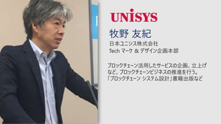 牧野 友紀
日本ユニシス株式会社
Tech マーケ & デザイン企画本部
ブロックチェーン活⽤したサービスの企画、立上げ
など、ブロックチェーンビジネスの推進を行う。
「ブロックチェーン システム設計」書籍出版など
 