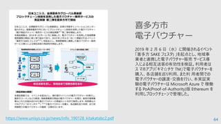 64
2019 年 2 月 6 日（水）に開催されるイベント
「喜多方 SAKE フェスタ) 」を起点とし、地域事
業者と連携した電子バウチャー販売 サービス導
入による相互送客の有効性を検証。利⽤者は
ス マホアプリ「キマ☆チケ TM」で電子バウチャーを
購入、各店舗を巡り利⽤、また利 ⽤者間での
電子バウチャーの譲渡・交換を行い、本実証実
験の電子バウチャーは Microsoft Azure で 稼働
する PoA(Proof-of-Authority)版 Ethereum を
利⽤しブロックチェーンで管理した。
喜多方市
電子バウチャー
https://www.unisys.co.jp/news/info_190128_kitakatabc2.pdf
 