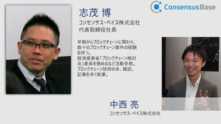 志茂 博
コンセンサス・ベイス株式会社
代表取締役社長
早期からブロックチェーンに関わり、
数十のブロックチェーン案件の経験
を持つ。
経済産業省「ブロックチェーン検討
会」委員を務めるなど活動多数。
ブロックチェーン技術の本、雑誌、
記事を多く執筆。
中西 亮
コンセンサス・ベイス株式会社
 