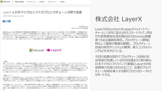 LayerXはGunosyとAnypayのジョイントベン
チャーとして8月に設立されたスタートアップ。同社
の代表取締役社長を務めるのはGunosy創業
者でもある福島良典氏。ブロックチェーン領域に
特化して複数の事業を展開し、ブロックチェーン
技術の研究やシステムの開発、導入コンサルティ
ングなどを手がけている。
今回の協業は国内でブロックチェーン技術の社
会実装が加速している状況を踏まえた取り組み。
日本マイクロソフトのインフラ基盤とLayerXの技
術開発力を掛け合わせることで、企業がブロック
チェーン技術を導入する際のプロセスをトータルで
サポートする。
株式会社 LayerX
 