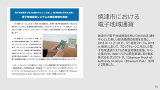 76
焼津市で電子地域通貨を⽤いて地元の店 舗を
中心とした新しい経済循環の実現を目指し、
2018 年 11 月 20 日、「IT 経営フォーラム 2018
in 焼津」において、ブロックチェーンに対応した電
子地域通貨システムの実証実験を実施。中小
企業向けに Web システム開発事業に取り組む
株式会社サンロフト が、「Ethereum Proof-of-
Authority on Azure（Ethereum PoA）」を⽤
いて開発した。
焼津市における
電子地域通貨
 