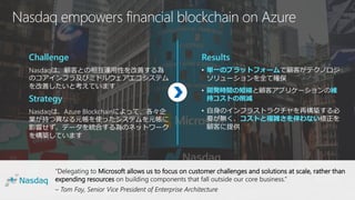 “Delegating to Microsoft allows us to focus on customer challenges and solutions at scale, rather than
expending resources on building components that fall outside our core business.”
– Tom Fay, Senior Vice President of Enterprise Architecture
Nasdaq empowers financial blockchain on Azure
Challenge
Nasdaqは、顧客との相互運用性を改善する為
のコアインフラ及びミドルウェアエコシステム
を改善したいと考えています
Strategy
Nasdaqは、Azure Blockchainによって、各々企
業が持つ異なる元帳を使ったシステムを元帳に
影響せず、データを統合する為のネットワーク
を構築しています
Results
• 単一のプラットフォームで顧客がテクノロジ
ソリューションを全て確保
• 開発時間の短縮と顧客アプリケーションの維
持コストの削減
• 自身のインフラストラクチャを再構築する必
要が無く、コストと複雑さを伴わない修正を
顧客に提供
 