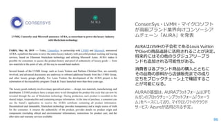 86
AURAはLVMHの子会社であるLouis Vuitton
やDiorの商品追跡に活用されることが決定。
将来的にはその他のラグジュアリーブラ
ンドも追加される可能性がある。
消費者は各ブランド商品の購入とともに
その品物の原料から店頭販売までの成り
立ちをブロックチェーン上で確認するこ
とが可能になる。
ConsenSys・LVMH・マイクロソフト
が高級ブランド業界向けコンソーシア
ムチェーン「AURA」を発表
 