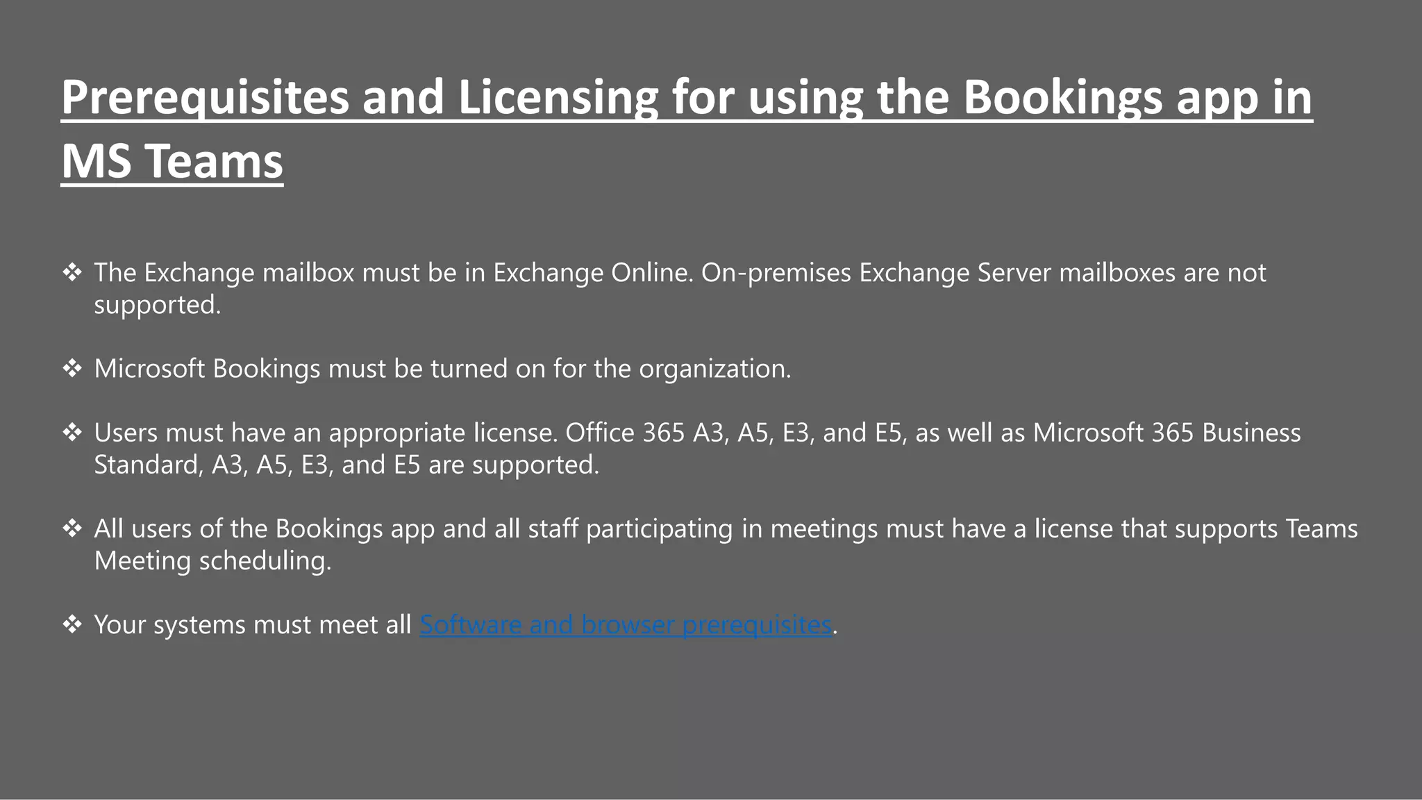 Prerequisites and Licensing for using the Bookings app in
MS Teams
 The Exchange mailbox must be in Exchange Online. On-premises Exchange Server mailboxes are not
supported.
 Microsoft Bookings must be turned on for the organization.
 Users must have an appropriate license. Office 365 A3, A5, E3, and E5, as well as Microsoft 365 Business
Standard, A3, A5, E3, and E5 are supported.
 All users of the Bookings app and all staff participating in meetings must have a license that supports Teams
Meeting scheduling.
 Your systems must meet all Software and browser prerequisites.
 