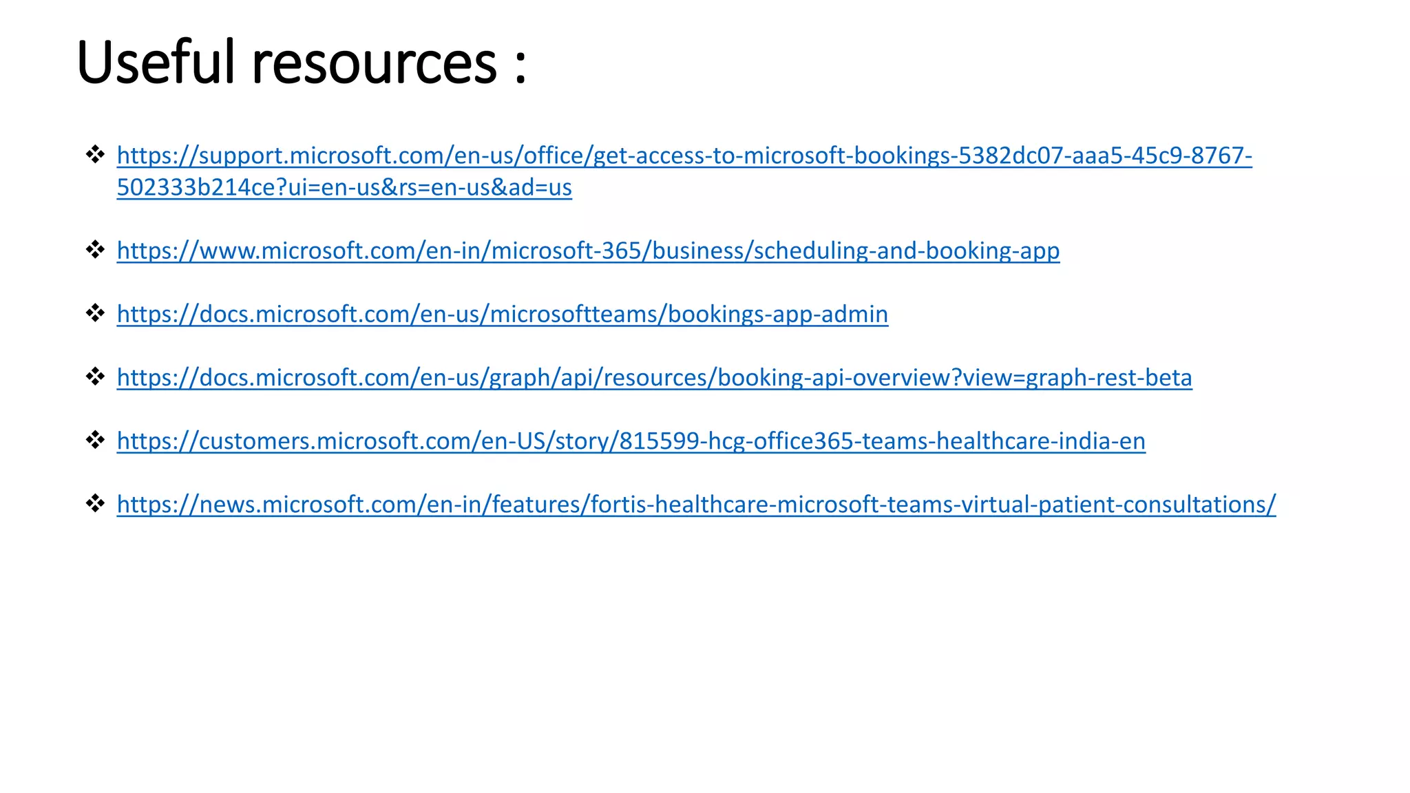 Useful resources :
 https://support.microsoft.com/en-us/office/get-access-to-microsoft-bookings-5382dc07-aaa5-45c9-8767-
502333b214ce?ui=en-us&rs=en-us&ad=us
 https://www.microsoft.com/en-in/microsoft-365/business/scheduling-and-booking-app
 https://docs.microsoft.com/en-us/microsoftteams/bookings-app-admin
 https://docs.microsoft.com/en-us/graph/api/resources/booking-api-overview?view=graph-rest-beta
 https://customers.microsoft.com/en-US/story/815599-hcg-office365-teams-healthcare-india-en
 https://news.microsoft.com/en-in/features/fortis-healthcare-microsoft-teams-virtual-patient-consultations/
 