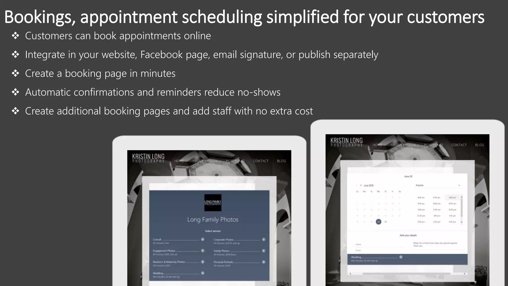 Bookings, appointment scheduling simplified for your customers
 Customers can book appointments online
 Integrate in your website, Facebook page, email signature, or publish separately
 Create a booking page in minutes
 Automatic confirmations and reminders reduce no-shows
 Create additional booking pages and add staff with no extra cost
 