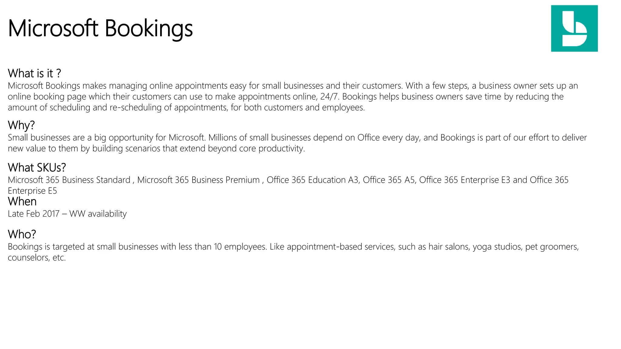 Microsoft Bookings
What is it ?
Microsoft Bookings makes managing online appointments easy for small businesses and their customers. With a few steps, a business owner sets up an
online booking page which their customers can use to make appointments online, 24/7. Bookings helps business owners save time by reducing the
amount of scheduling and re-scheduling of appointments, for both customers and employees.
What SKUs?
Microsoft 365 Business Standard , Microsoft 365 Business Premium , Office 365 Education A3, Office 365 A5, Office 365 Enterprise E3 and Office 365
Enterprise E5
When
Late Feb 2017 – WW availability
Who?
Bookings is targeted at small businesses with less than 10 employees. Like appointment-based services, such as hair salons, yoga studios, pet groomers,
counselors, etc.
Why?
Small businesses are a big opportunity for Microsoft. Millions of small businesses depend on Office every day, and Bookings is part of our effort to deliver
new value to them by building scenarios that extend beyond core productivity.
 