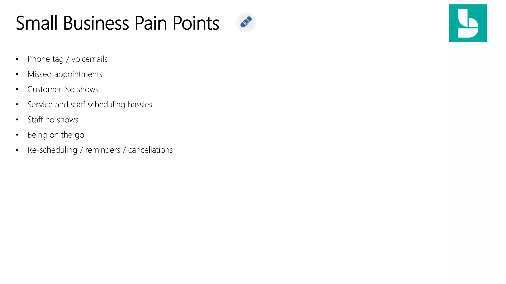 Small Business Pain Points
• Phone tag / voicemails
• Missed appointments
• Customer No shows
• Service and staff scheduling hassles
• Staff no shows
• Being on the go
• Re-scheduling / reminders / cancellations
 