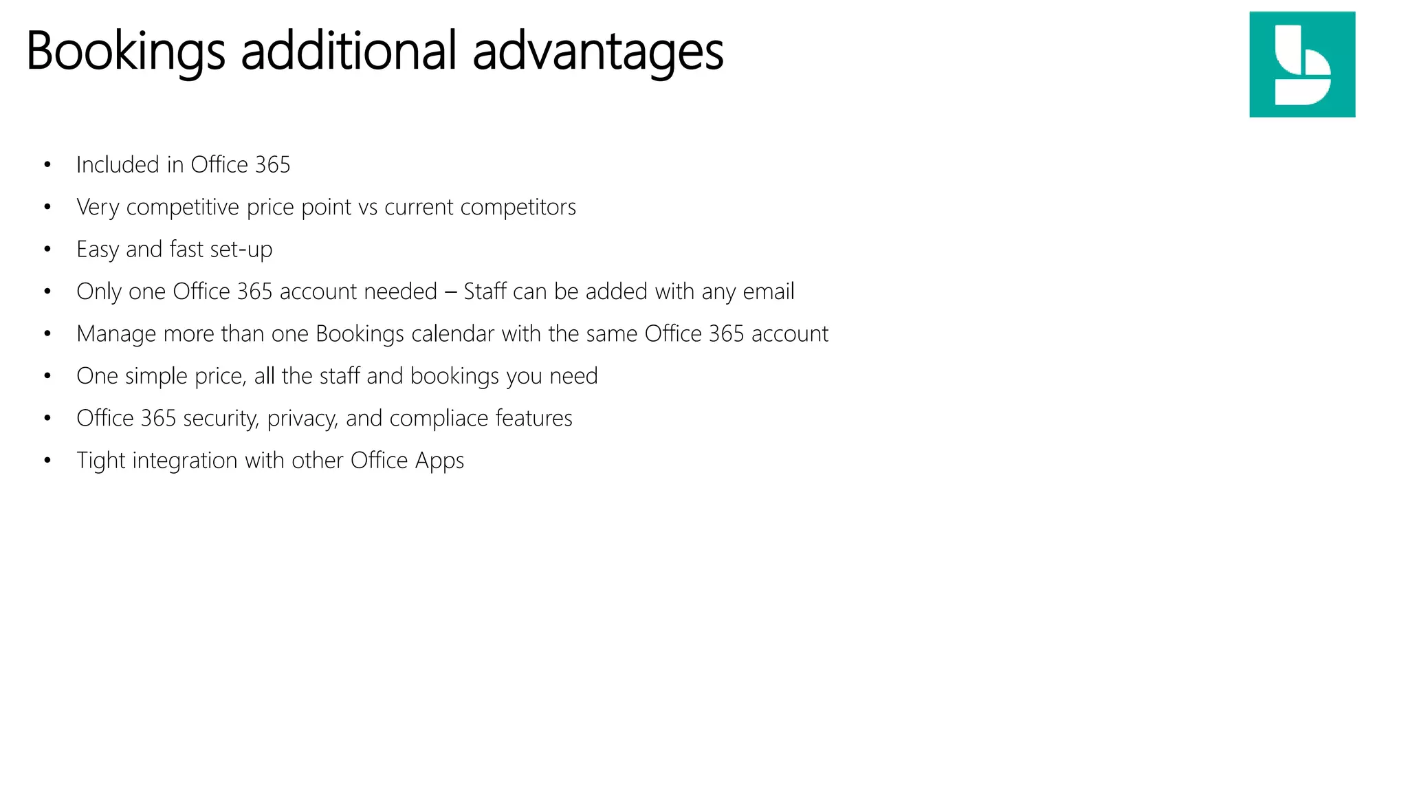 Bookings additional advantages
• Included in Office 365
• Very competitive price point vs current competitors
• Easy and fast set-up
• Only one Office 365 account needed – Staff can be added with any email
• Manage more than one Bookings calendar with the same Office 365 account
• One simple price, all the staff and bookings you need
• Office 365 security, privacy, and compliace features
• Tight integration with other Office Apps
 