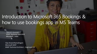 Introduction to Microsoft 365 Bookings &
how to use bookings app in MS Teams
By,
Vignesh Ganesan
MWP Technical Specialist
Microsoft , India
&
Vijai Anand Ramalingam
Microsoft MVP
MWP Technical Architect , Cognizant UK
 