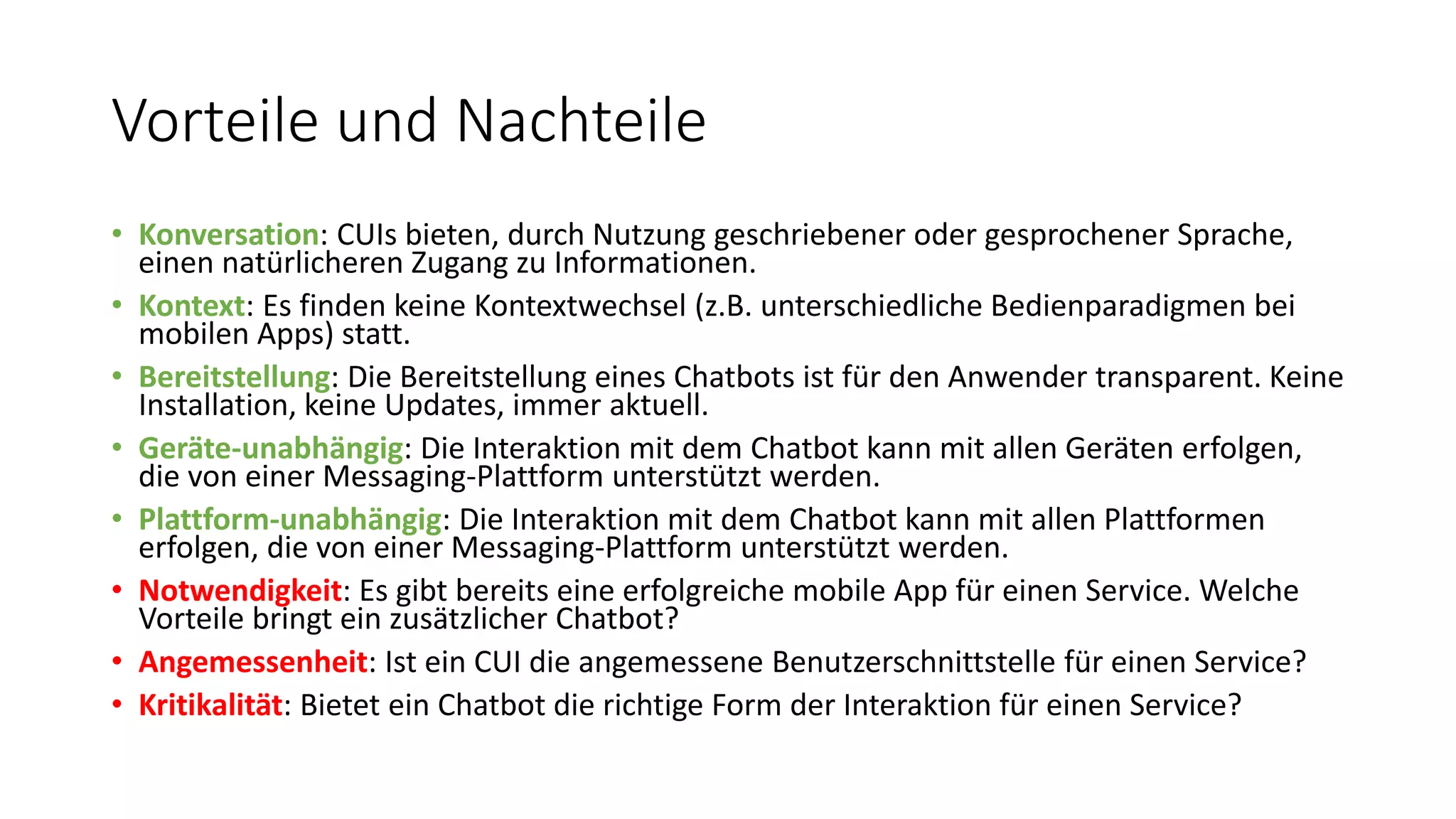Vorteile und Nachteile • Konversation: CUIs bieten, durch Nutzung geschriebener oder gesprochener Sprache, einen natürlicheren Zugang zu Informationen. • Kontext: Es finden keine Kontextwechsel (z.B. unterschiedliche Bedienparadigmen bei mobilen Apps) statt. • Bereitstellung: Die Bereitstellung eines Chatbots ist für den Anwender transparent. Keine Installation, keine Updates, immer aktuell. • Geräte-unabhängig: Die Interaktion mit dem Chatbot kann mit allen Geräten erfolgen, die von einer Messaging-Plattform unterstützt werden. • Plattform-unabhängig: Die Interaktion mit dem Chatbot kann mit allen Plattformen erfolgen, die von einer Messaging-Plattform unterstützt werden. • Notwendigkeit: Es gibt bereits eine erfolgreiche mobile App für einen Service. Welche Vorteile bringt ein zusätzlicher Chatbot? • Angemessenheit: Ist ein CUI die angemessene Benutzerschnittstelle für einen Service? • Kritikalität: Bietet ein Chatbot die richtige Form der Interaktion für einen Service? 