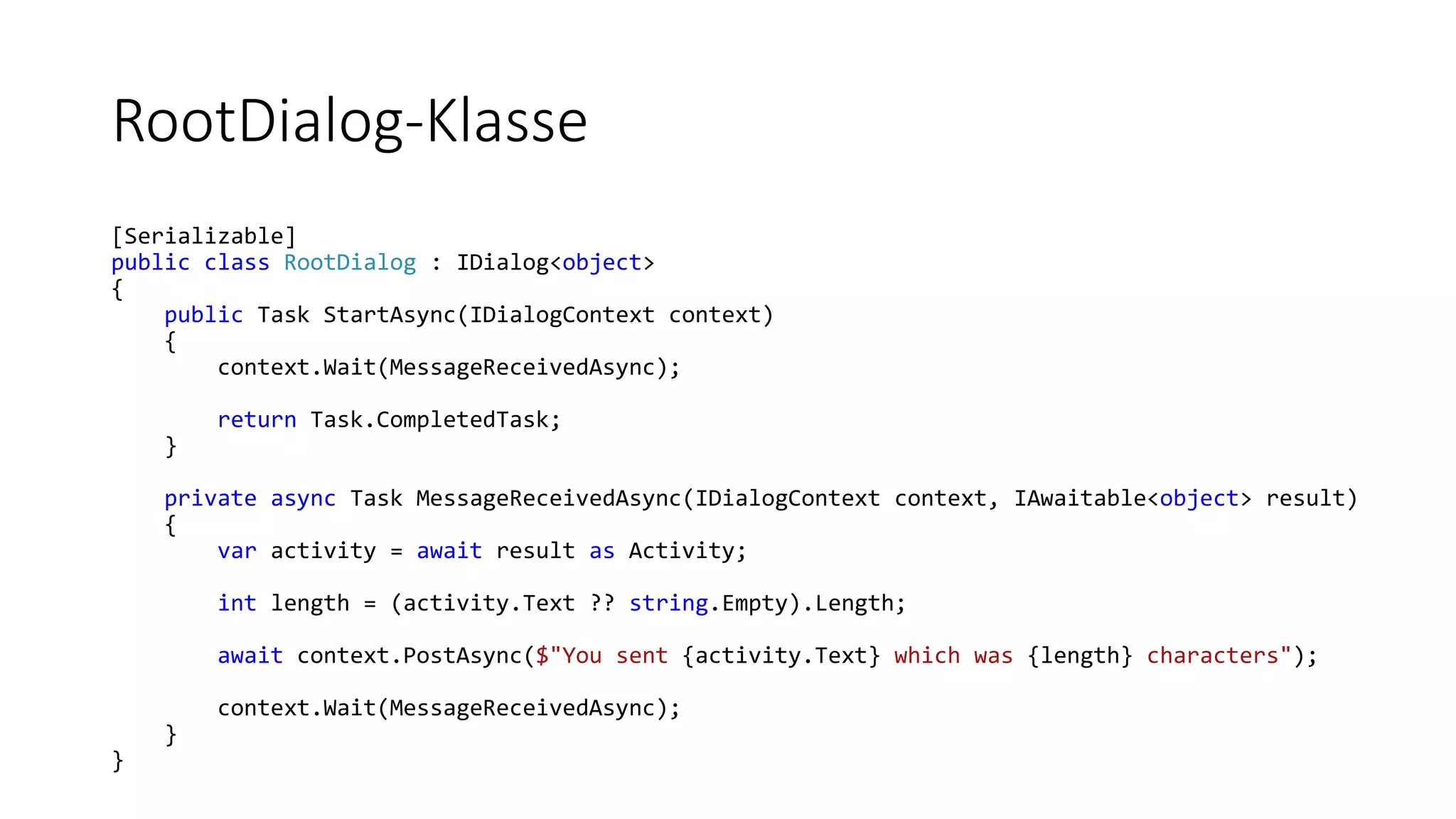 RootDialog-Klasse [Serializable] public class RootDialog : IDialog<object> { public Task StartAsync(IDialogContext context) { context.Wait(MessageReceivedAsync); return Task.CompletedTask; } private async Task MessageReceivedAsync(IDialogContext context, IAwaitable<object> result) { var activity = await result as Activity; int length = (activity.Text ?? string.Empty).Length; await context.PostAsync($"You sent {activity.Text} which was {length} characters"); context.Wait(MessageReceivedAsync); } } 