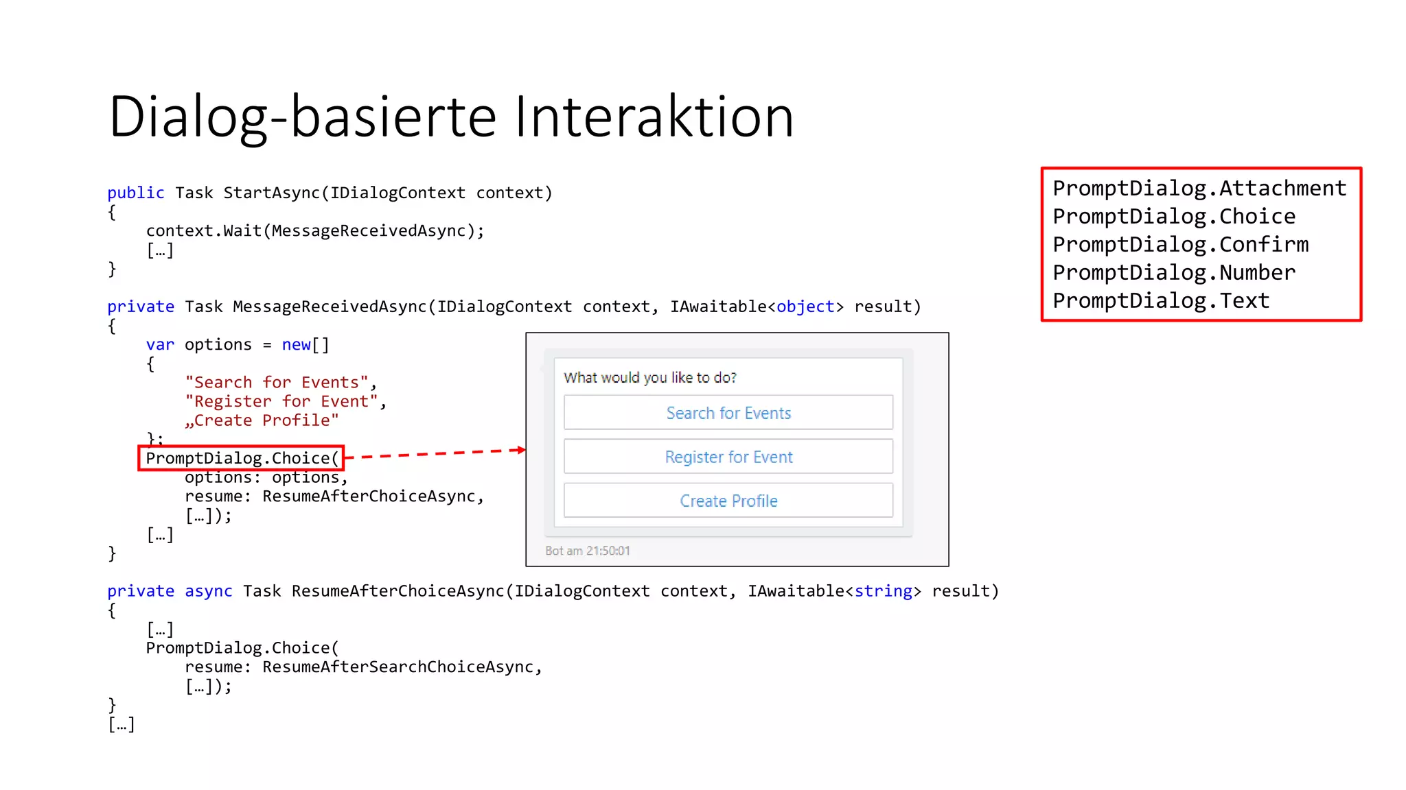 Dialog-basierte Interaktion public Task StartAsync(IDialogContext context) { context.Wait(MessageReceivedAsync); […] } private Task MessageReceivedAsync(IDialogContext context, IAwaitable<object> result) { var options = new[] { "Search for Events", "Register for Event", „Create Profile" }; PromptDialog.Choice( options: options, resume: ResumeAfterChoiceAsync, […]); […] } private async Task ResumeAfterChoiceAsync(IDialogContext context, IAwaitable<string> result) { […] PromptDialog.Choice( resume: ResumeAfterSearchChoiceAsync, […]); } […] PromptDialog.Attachment PromptDialog.Choice PromptDialog.Confirm PromptDialog.Number PromptDialog.Text 