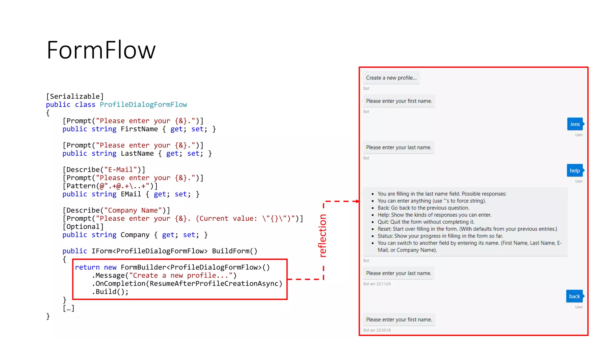 FormFlow [Serializable] public class ProfileDialogFormFlow { [Prompt("Please enter your {&}.")] public string FirstName { get; set; } [Prompt("Please enter your {&}.")] public string LastName { get; set; } [Describe("E-Mail")] [Prompt("Please enter your {&}.")] [Pattern(@".+@.+..+")] public string EMail { get; set; } [Describe("Company Name")] [Prompt("Please enter your {&}. (Current value: "{}")")] [Optional] public string Company { get; set; } public IForm<ProfileDialogFormFlow> BuildForm() { return new FormBuilder<ProfileDialogFormFlow>() .Message("Create a new profile...") .OnCompletion(ResumeAfterProfileCreationAsync) .Build(); } […] } reflection 