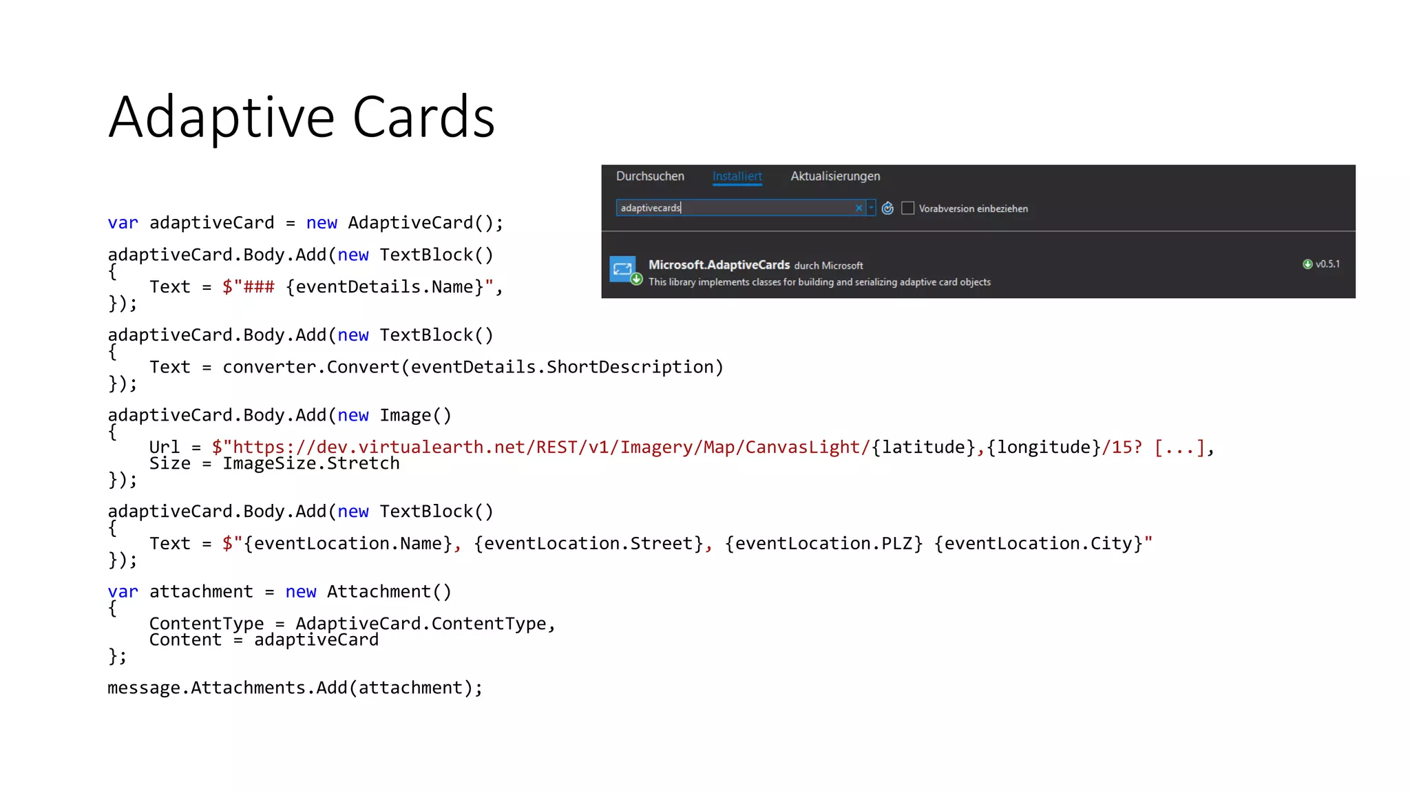 Adaptive Cards var adaptiveCard = new AdaptiveCard(); adaptiveCard.Body.Add(new TextBlock() { Text = $"### {eventDetails.Name}", }); adaptiveCard.Body.Add(new TextBlock() { Text = converter.Convert(eventDetails.ShortDescription) }); adaptiveCard.Body.Add(new Image() { Url = $"https://dev.virtualearth.net/REST/v1/Imagery/Map/CanvasLight/{latitude},{longitude}/15? [...], Size = ImageSize.Stretch }); adaptiveCard.Body.Add(new TextBlock() { Text = $"{eventLocation.Name}, {eventLocation.Street}, {eventLocation.PLZ} {eventLocation.City}" }); var attachment = new Attachment() { ContentType = AdaptiveCard.ContentType, Content = adaptiveCard }; message.Attachments.Add(attachment); 
