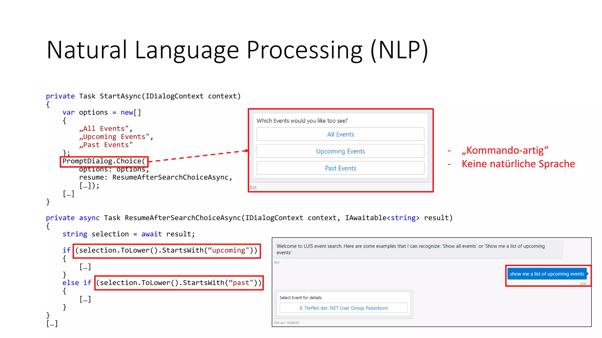 Natural Language Processing (NLP) private Task StartAsync(IDialogContext context) { var options = new[] { „All Events", „Upcoming Events", „Past Events" }; PromptDialog.Choice( options: options, resume: ResumeAfterSearchChoiceAsync, […]); […] } private async Task ResumeAfterSearchChoiceAsync(IDialogContext context, IAwaitable<string> result) { string selection = await result; if (selection.ToLower().StartsWith(“upcoming")) { […] } else if (selection.ToLower().StartsWith(“past")) { […] } } […] - „Kommando-artig“ - Keine natürliche Sprache 