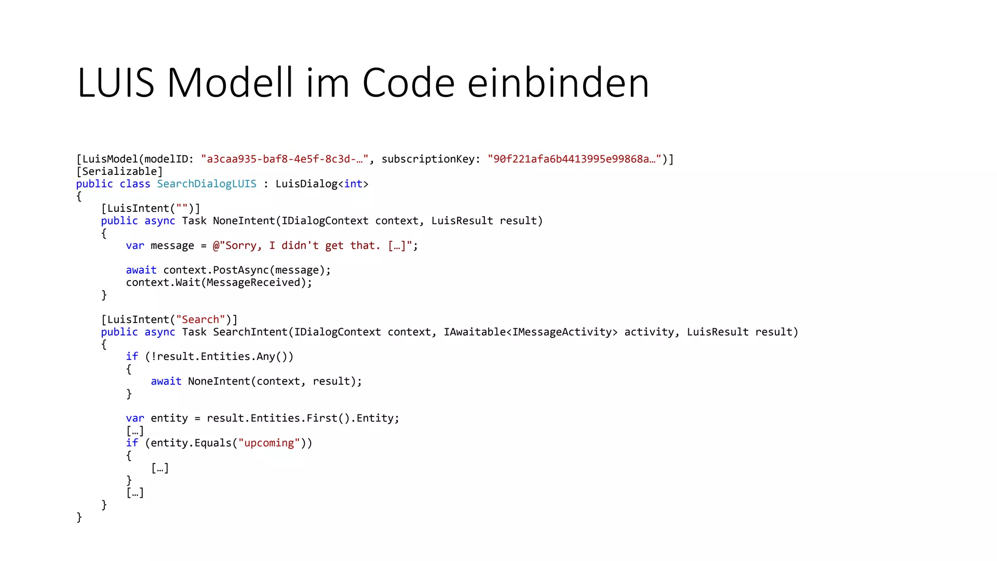 LUIS Modell im Code einbinden [LuisModel(modelID: "a3caa935-baf8-4e5f-8c3d-…", subscriptionKey: "90f221afa6b4413995e99868a…")] [Serializable] public class SearchDialogLUIS : LuisDialog<int> { [LuisIntent("")] public async Task NoneIntent(IDialogContext context, LuisResult result) { var message = @"Sorry, I didn't get that. […]"; await context.PostAsync(message); context.Wait(MessageReceived); } [LuisIntent("Search")] public async Task SearchIntent(IDialogContext context, IAwaitable<IMessageActivity> activity, LuisResult result) { if (!result.Entities.Any()) { await NoneIntent(context, result); } var entity = result.Entities.First().Entity; […] if (entity.Equals("upcoming")) { […] } […] } } 