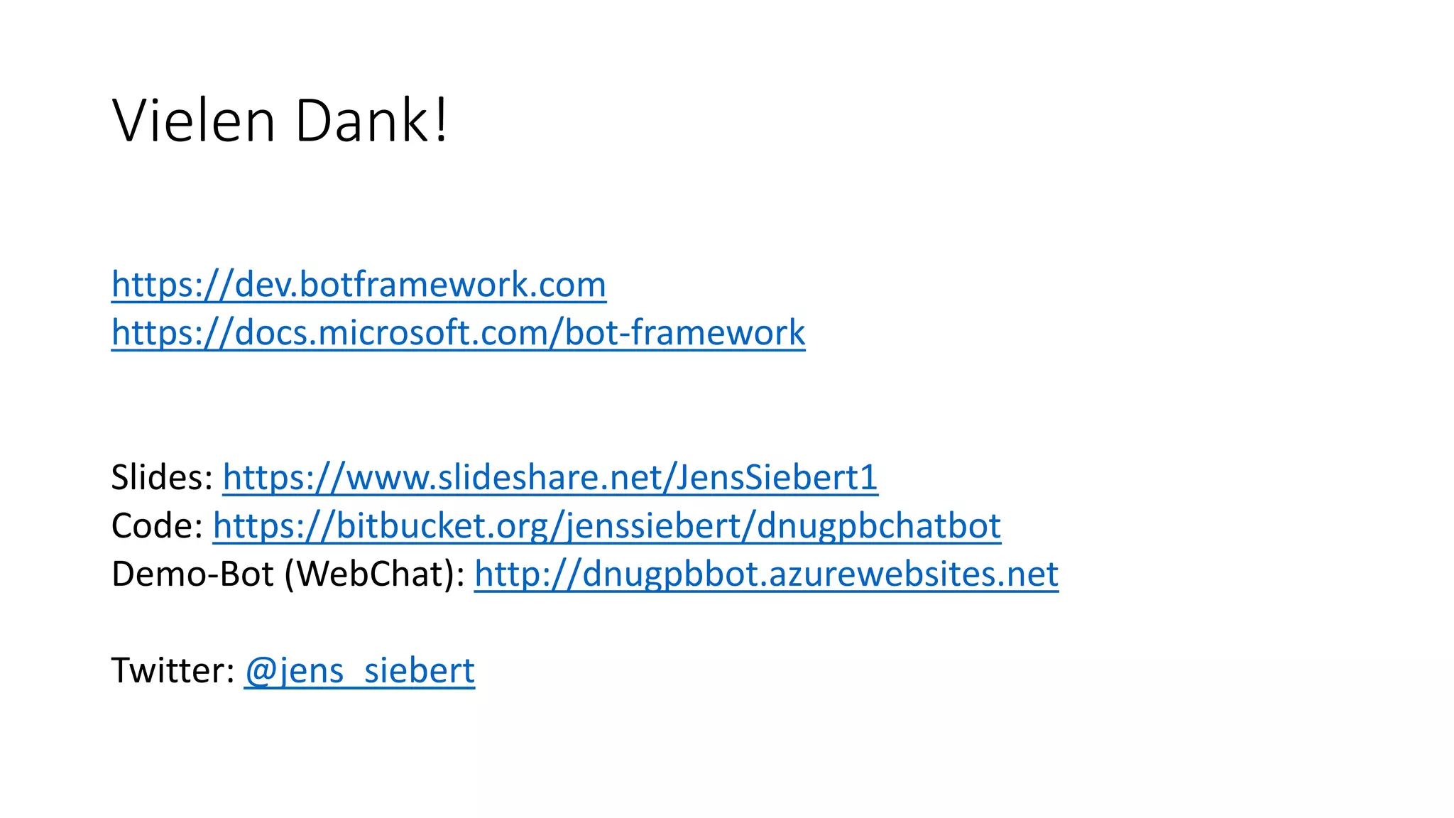 Vielen Dank! https://dev.botframework.com https://docs.microsoft.com/bot-framework Slides: https://www.slideshare.net/JensSiebert1 Code: https://bitbucket.org/jenssiebert/dnugpbchatbot Demo-Bot (WebChat): http://dnugpbbot.azurewebsites.net Twitter: @jens_siebert 