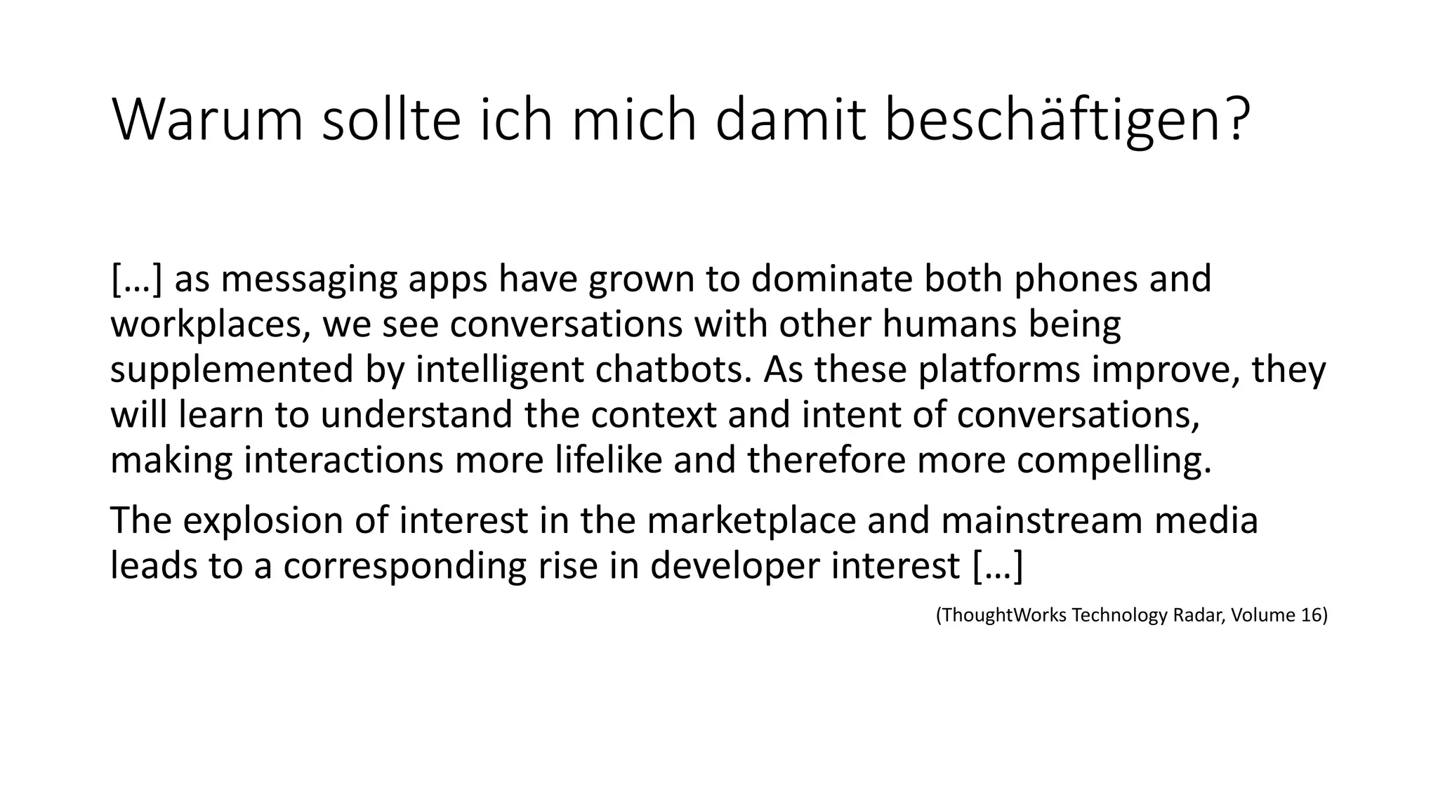 Warum sollte ich mich damit beschäftigen? […] as messaging apps have grown to dominate both phones and workplaces, we see conversations with other humans being supplemented by intelligent chatbots. As these platforms improve, they will learn to understand the context and intent of conversations, making interactions more lifelike and therefore more compelling. The explosion of interest in the marketplace and mainstream media leads to a corresponding rise in developer interest […] (ThoughtWorks Technology Radar, Volume 16) 