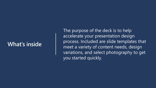 What’s inside
The purpose of the deck is to help
accelerate your presentation design
process. Included are slide templates that
meet a variety of content needs, design
variations, and select photography to get
you started quickly.
 