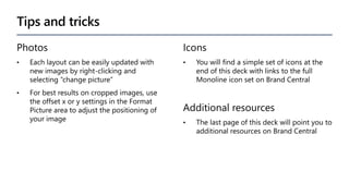 Tips and tricks
Photos
• Each layout can be easily updated with
new images by right-clicking and
selecting “change picture”
• For best results on cropped images, use
the offset x or y settings in the Format
Picture area to adjust the positioning of
your image
Icons
• You will find a simple set of icons at the
end of this deck with links to the full
Monoline icon set on Brand Central
Additional resources
• The last page of this deck will point you to
additional resources on Brand Central
 