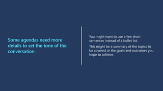 Some agendas need more
details to set the tone of the
conversation
You might want to use a few short
sentences instead of a bullet list.
This might be a summary of the topics to
be covered or the goals and outcomes you
hope to achieve.
 