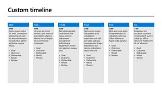 Custom timeline
One
Title
Lorem ipsum dolor
sit amet, consectetur
adipiscing elit, sed
do eiusmod tempor
incididunt ut labore
et dolore magna
aliqua.
• Goal
• Outcome
• Deliverable
• Result
• Review
Two
Title
Ut enim ad minim
veniam, quis nostrud
exercitation ullamco
laboris nisi ut aliquip
ex ea commodo
consequat.
• Goal
• Outcome
• Deliverable
• Result
• Review
Three
Title
Sed ut perspiciatis
unde omnis iste
natus error sit
voluptatem
accusantium
doloremque
laudantium, totam
rem aperiam, eaque
ipsa.
• Goal
• Outcome
• Deliverable
• Result
• Review
Four
Title
Nemo enim ipsam
voluptatem quia
voluptas sit
aspernatur aut odit
aut fugit, sed quia
consequuntur magni
dolores eos qui
ratione voluptatem
sequi nesciunt.
• Goal
• Outcome
• Deliverable
• Result
• Review
Five
Title
Duis aute irure dolor
in reprehenderit in
voluptate velit esse
cillum dolore eu
fugiat nulla pariatur.
• Goal
• Outcome
• Deliverable
• Result
• Review
Six
Title
Excepteur sint
occaecat cupidatat
non proident, sunt in
culpa qui officia
deserunt mollit anim
id est laborum.
• Goal
• Outcome
• Deliverable
• Result
• Review
 