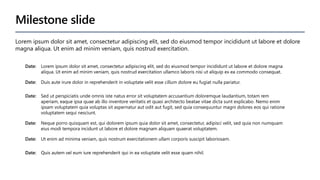 Milestone slide
Date: Lorem ipsum dolor sit amet, consectetur adipiscing elit, sed do eiusmod tempor incididunt ut labore et dolore magna
aliqua. Ut enim ad minim veniam, quis nostrud exercitation ullamco laboris nisi ut aliquip ex ea commodo consequat.
Date: Duis aute irure dolor in reprehenderit in voluptate velit esse cillum dolore eu fugiat nulla pariatur.
Date: Sed ut perspiciatis unde omnis iste natus error sit voluptatem accusantium doloremque laudantium, totam rem
aperiam, eaque ipsa quae ab illo inventore veritatis et quasi architecto beatae vitae dicta sunt explicabo. Nemo enim
ipsam voluptatem quia voluptas sit aspernatur aut odit aut fugit, sed quia consequuntur magni dolores eos qui ratione
voluptatem sequi nesciunt.
Date: Neque porro quisquam est, qui dolorem ipsum quia dolor sit amet, consectetur, adipisci velit, sed quia non numquam
eius modi tempora incidunt ut labore et dolore magnam aliquam quaerat voluptatem.
Date: Ut enim ad minima veniam, quis nostrum exercitationem ullam corporis suscipit laboriosam.
Date: Quis autem vel eum iure reprehenderit qui in ea voluptate velit esse quam nihil.
Lorem ipsum dolor sit amet, consectetur adipiscing elit, sed do eiusmod tempor incididunt ut labore et dolore
magna aliqua. Ut enim ad minim veniam, quis nostrud exercitation.
 
