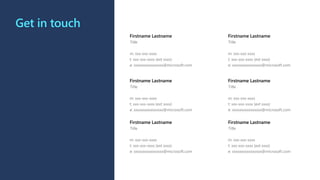 Get in touch
Firstname Lastname
Title
m: xxx-xxx-xxxx
t: xxx-xxx-xxxx (ext xxxx)
e: xxxxxxxxxxxxxxxx@microsoft.com
Firstname Lastname
Title
m: xxx-xxx-xxxx
t: xxx-xxx-xxxx (ext xxxx)
e: xxxxxxxxxxxxxxxx@microsoft.com
Firstname Lastname
Title
m: xxx-xxx-xxxx
t: xxx-xxx-xxxx (ext xxxx)
e: xxxxxxxxxxxxxxxx@microsoft.com
Firstname Lastname
Title
m: xxx-xxx-xxxx
t: xxx-xxx-xxxx (ext xxxx)
e: xxxxxxxxxxxxxxxx@microsoft.com
Firstname Lastname
Title
m: xxx-xxx-xxxx
t: xxx-xxx-xxxx (ext xxxx)
e: xxxxxxxxxxxxxxxx@microsoft.com
Firstname Lastname
Title
m: xxx-xxx-xxxx
t: xxx-xxx-xxxx (ext xxxx)
e: xxxxxxxxxxxxxxxx@microsoft.com
 