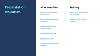 Presentation
resources
More templates
Overview of templates on
Brand Central
Product-specific PowerPoint
templates
PowerPoint presentation
event templates
Past event slides archive
Microsoft Story deck
Toolkit for building your own
template
Training
Brand Central presentations
overview page
Accessibility tips and best
practices
 