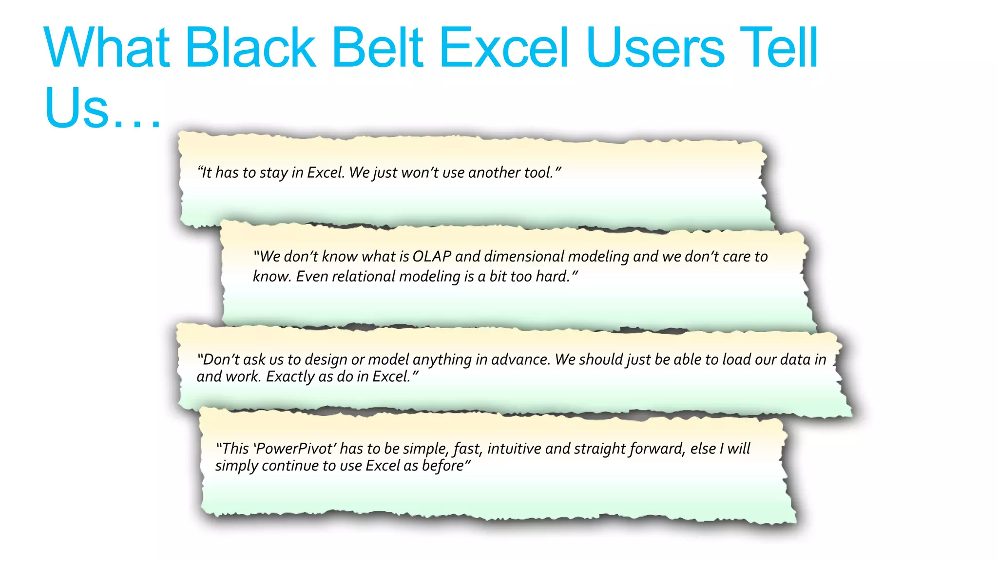 “It has to stay in Excel. We just won’t use another tool.”




        “We don’t know what is OLAP and dimensional modeling and we don’t care to
        know. Even relational modeling is a bit too hard.”




“Don’t ask us to design or model anything in advance. We should just be able to load our data in
and work. Exactly as do in Excel.”



  “This ‘PowerPivot’ has to be simple, fast, intuitive and straight forward, else I will
  simply continue to use Excel as before”
 
