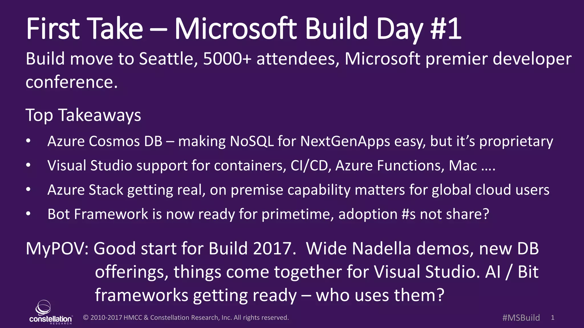 © 2010-2017 HMCC & Constellation Research, Inc. All rights reserved. 1#MSBuild
First Take – Microsoft Build Day #1
Build move to Seattle, 5000+ attendees, Microsoft premier developer
conference.
Top Takeaways
• Azure Cosmos DB – making NoSQL for NextGenApps easy, but it’s proprietary
• Visual Studio support for containers, CI/CD, Azure Functions, Mac ….
• Azure Stack getting real, on premise capability matters for global cloud users
• Bot Framework is now ready for primetime, adoption #s not share?
MyPOV: Good start for Build 2017. Wide Nadella demos, new DB
offerings, things come together for Visual Studio. AI / Bit
frameworks getting ready – who uses them?