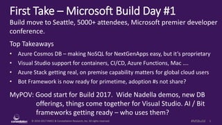 © 2010-2017 HMCC & Constellation Research, Inc. All rights reserved. 1#MSBuild
First Take – Microsoft Build Day #1
Build move to Seattle, 5000+ attendees, Microsoft premier developer
conference.
Top Takeaways
• Azure Cosmos DB – making NoSQL for NextGenApps easy, but it’s proprietary
• Visual Studio support for containers, CI/CD, Azure Functions, Mac ….
• Azure Stack getting real, on premise capability matters for global cloud users
• Bot Framework is now ready for primetime, adoption #s not share?
MyPOV: Good start for Build 2017. Wide Nadella demos, new DB
offerings, things come together for Visual Studio. AI / Bit
frameworks getting ready – who uses them?
 