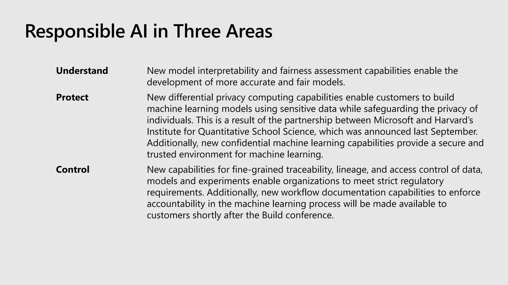 Responsible AI in Three Areas
Understand New model interpretability and fairness assessment capabilities enable the
development of more accurate and fair models.
Protect New differential privacy computing capabilities enable customers to build
machine learning models using sensitive data while safeguarding the privacy of
individuals. This is a result of the partnership between Microsoft and Harvard’s
Institute for Quantitative School Science, which was announced last September.
Additionally, new confidential machine learning capabilities provide a secure and
trusted environment for machine learning.
Control New capabilities for fine-grained traceability, lineage, and access control of data,
models and experiments enable organizations to meet strict regulatory
requirements. Additionally, new workflow documentation capabilities to enforce
accountability in the machine learning process will be made available to
customers shortly after the Build conference.
 