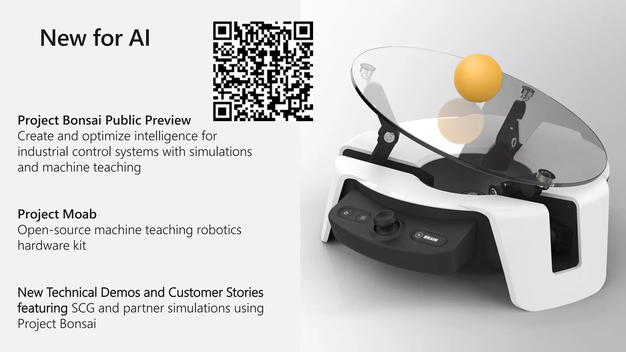 Project Bonsai Public Preview
Create and optimize intelligence for
industrial control systems with simulations
and machine teaching
Project Moab
Open-source machine teaching robotics
hardware kit
New Technical Demos and Customer Stories
featuring SCG and partner simulations using
Project Bonsai
 